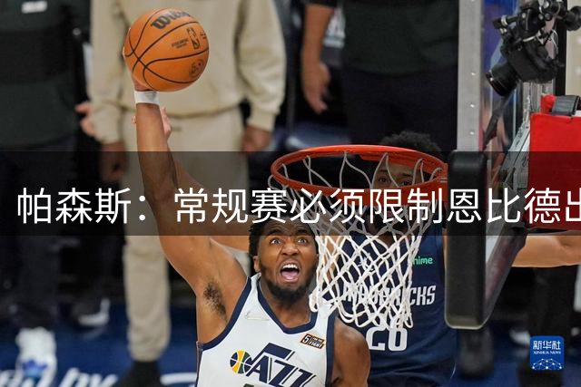 帕森斯：常规赛必须限制恩比德出场时间 打40场&每场25分钟就行了