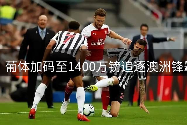 葡体加码至1400万镑追逐澳洲锋霸 沃特福德仍未松口